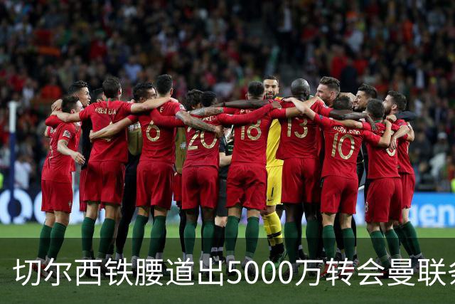 切尔西铁腰道出5000万转会曼联条件！埃德本周再次体检，原因曝光